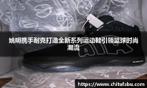 姚明携手耐克打造全新系列运动鞋引领篮球时尚潮流